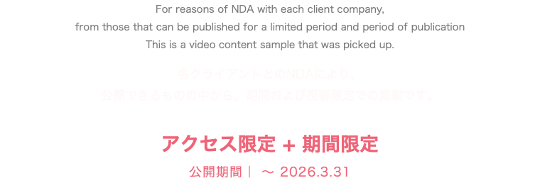 For reasons of NDA with each client company, from those that can be published for a limited period and period of publication This is a video content sample that was picked up. 各クライアントとのNDAにより、 公開できるものの中から、期間および視聴限定での掲載です。 アクセス限定 + 期間限定 公開期間｜ 〜 2026.3.31